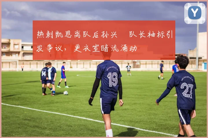 热刺凯恩离队后孙兴慜队长袖标引发争议，更衣室暗流涌动
