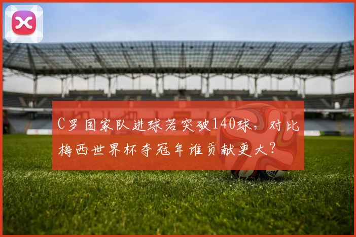 C罗国家队进球若突破140球，对比梅西世界杯夺冠年谁贡献更大？