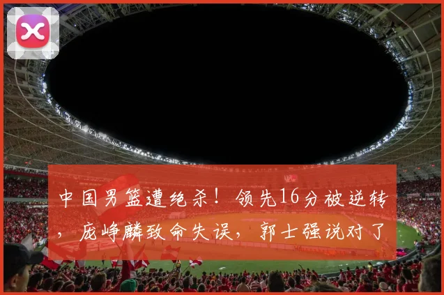 中国男篮遭绝杀！领先16分被逆转，庞峥麟致命失误，郭士强说对了