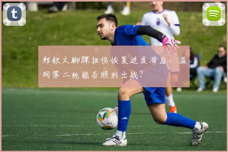 郑钦文脚踝扭伤恢复进度滞后，温网第二轮能否顺利出战？
