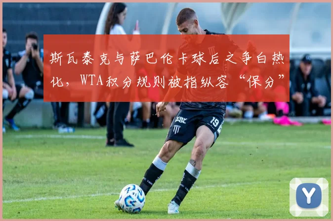 斯瓦泰克与萨巴伦卡球后之争白热化，WTA积分规则被指纵容“保分”破坏竞争